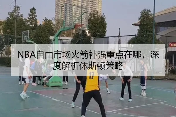 NBA自由市场火箭补强重点在哪，深度解析休斯顿策略